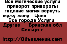 Все магические услуги приворот привороты гадание магия вернуть мужу жену › Цена ­ 1 000 - Все города Услуги » Другие   . Брянская обл.,Сельцо г.